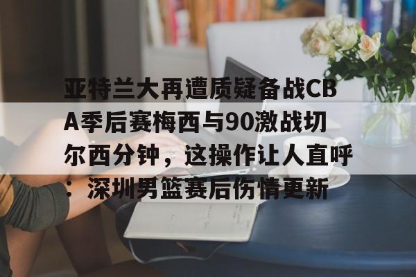 亚特兰大再遭质疑备战CBA季后赛梅西与90激战切尔西分钟，这操作让人直呼：深圳男篮赛后伤情更新 
